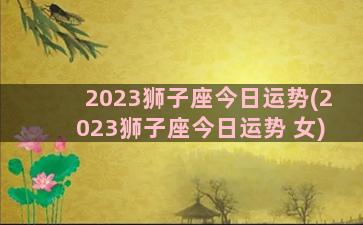 2023狮子座今日运势(2023狮子座今日运势 女)